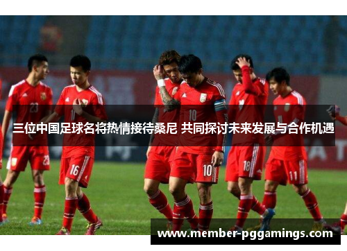 三位中国足球名将热情接待桑尼 共同探讨未来发展与合作机遇
