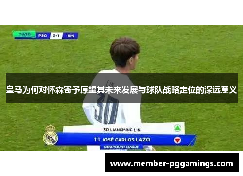皇马为何对怀森寄予厚望其未来发展与球队战略定位的深远意义
