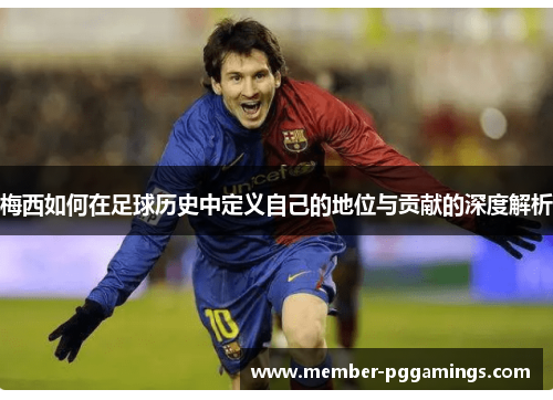 梅西如何在足球历史中定义自己的地位与贡献的深度解析
