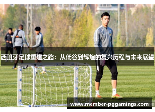 西班牙足球重建之路：从低谷到辉煌的复兴历程与未来展望