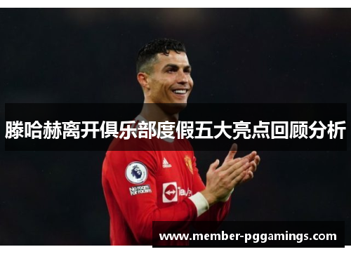 滕哈赫离开俱乐部度假五大亮点回顾分析