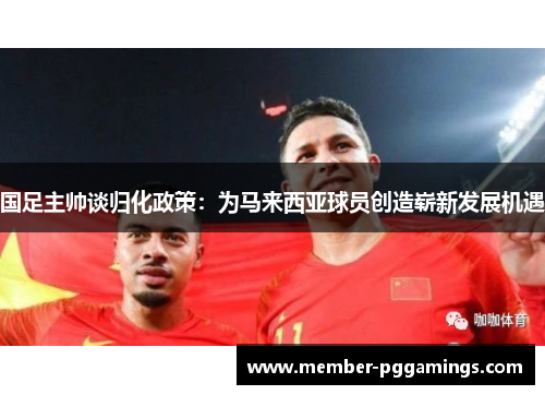 国足主帅谈归化政策：为马来西亚球员创造崭新发展机遇
