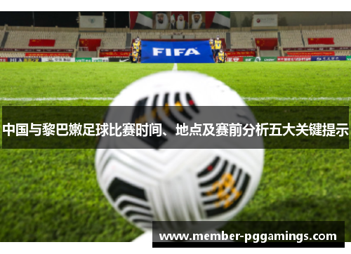 中国与黎巴嫩足球比赛时间、地点及赛前分析五大关键提示