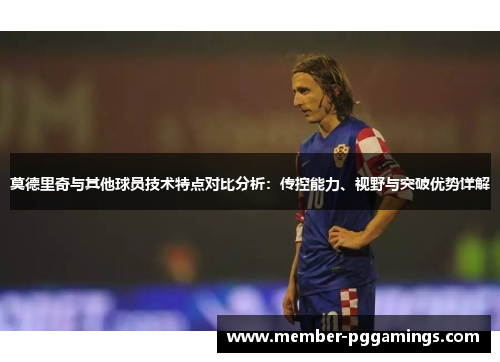 莫德里奇与其他球员技术特点对比分析：传控能力、视野与突破优势详解