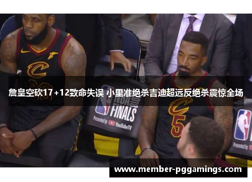 詹皇空砍17+12致命失误 小里准绝杀吉迪超远反绝杀震惊全场 詹皇空砍17+12致命失误 小里准绝杀吉迪超远反绝杀震惊全场
