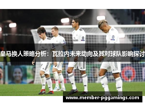 皇马换人策略分析:瓦拉内未来动向及其对球队影响探讨 皇马换人策略分析:瓦拉内未来动向及其对球队影响探讨
