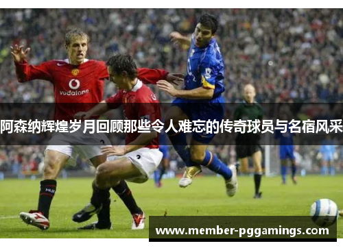 阿森纳辉煌岁月回顾那些令人难忘的传奇球员与名宿风采