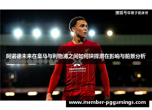阿诺德未来在皇马与利物浦之间如何抉择潜在影响与前景分析 阿诺德未来在皇马与利物浦之间如何抉择潜在影响与前景分析