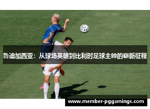 鲁迪加西亚：从球场英雄到比利时足球主帅的崭新征程