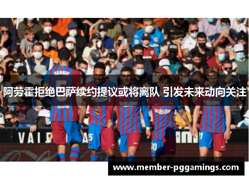 阿劳霍拒绝巴萨续约提议或将离队 引发未来动向关注